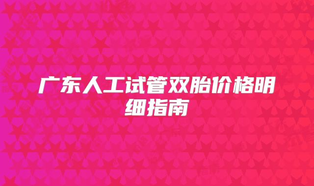 广东人工试管双胎价格明细指南