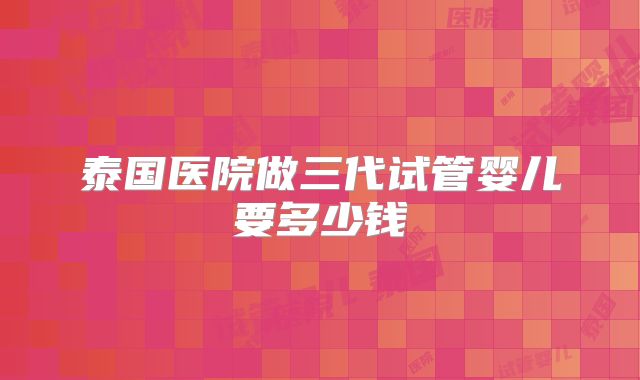 泰国医院做三代试管婴儿要多少钱