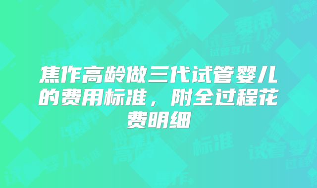 焦作高龄做三代试管婴儿的费用标准,附全过程花费明细