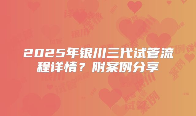 2025年银川三代试管流程详情?附案例分享