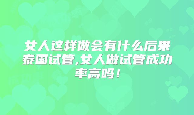 女人这样做会有什么后果泰国试管,女人做试管成功率高吗！