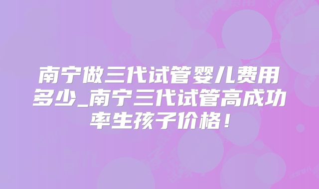 南宁做三代试管婴儿费用多少_南宁三代试管高成功率生孩子价格！
