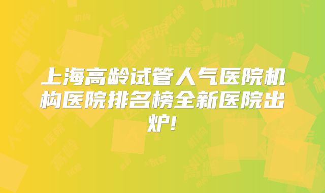 上海高龄试管人气医院机构医院排名榜全新医院出炉!