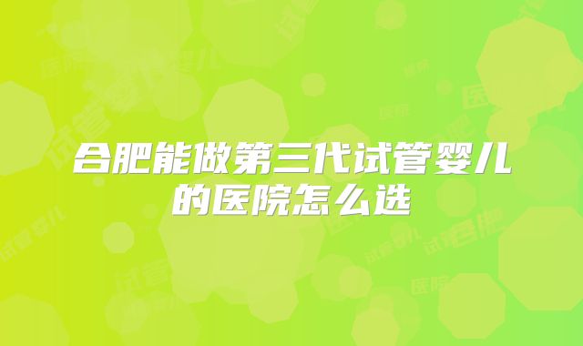 合肥能做第三代试管婴儿的医院怎么选