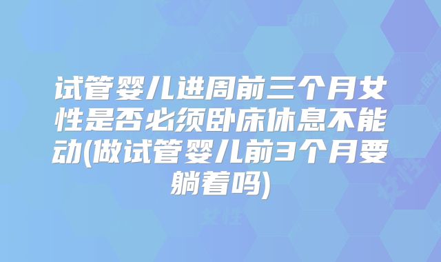 试管婴儿进周前三个月女性是否必须卧床休息不能动(做试管婴儿前3个月要躺着吗)