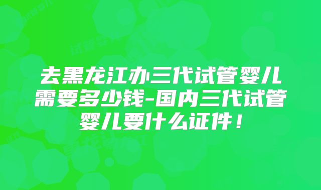 去黑龙江办三代试管婴儿需要多少钱-国内三代试管婴儿要什么证件！