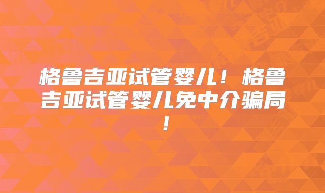格鲁吉亚试管婴儿!格鲁吉亚试管婴儿免中介骗局!