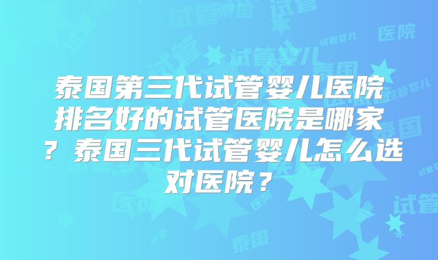 泰国第三代试管婴儿医院排名好的试管医院是哪家？泰国三代试管婴儿怎么选对医院？