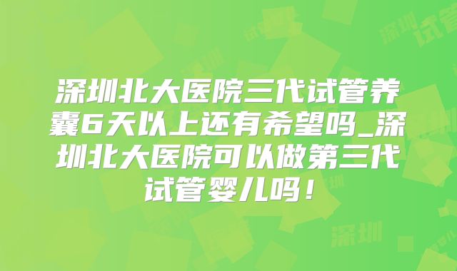 深圳北大医院三代试管养囊6天以上还有希望吗_深圳北大医院可以做第三代试管婴儿吗!