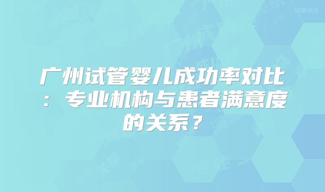 广州试管婴儿成功率对比：专业机构与患者满意度的关系？