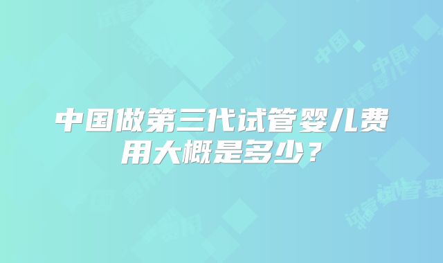中国做第三代试管婴儿费用大概是多少？