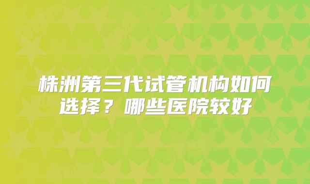 株洲第三代试管机构如何选择?哪些医院较好