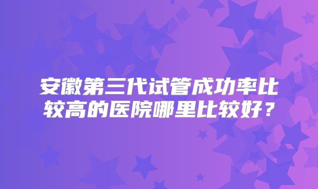 安徽第三代试管成功率比较高的医院哪里比较好?