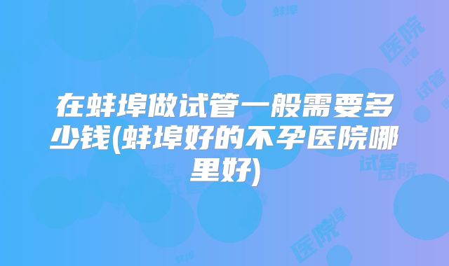 在蚌埠做试管一般需要多少钱(蚌埠好的不孕医院哪里好)