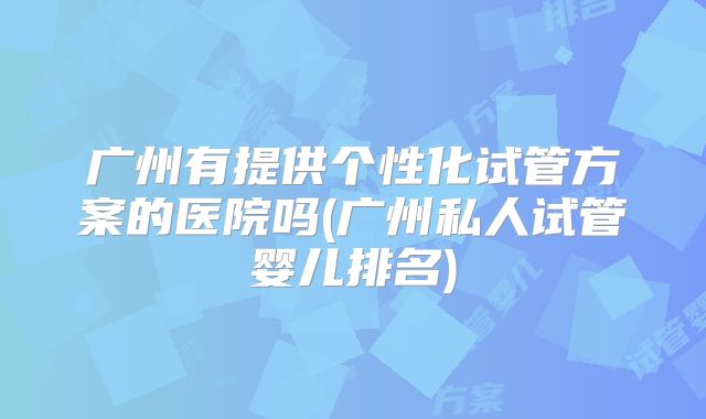 广州有提供个性化试管方案的医院吗(广州私人试管婴儿排名)