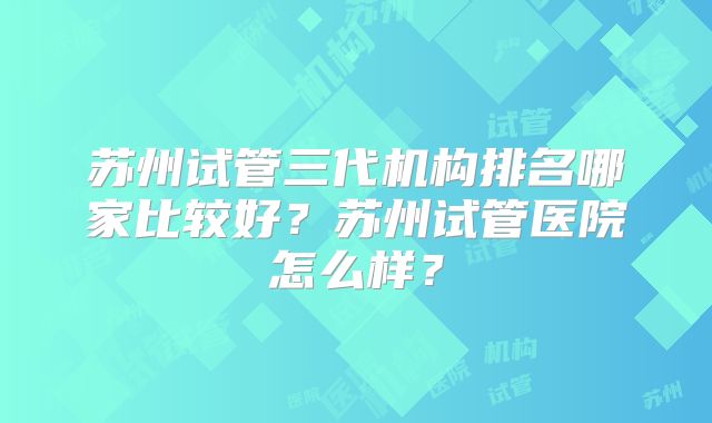 苏州试管三代机构排名哪家比较好?苏州试管医院怎么样?