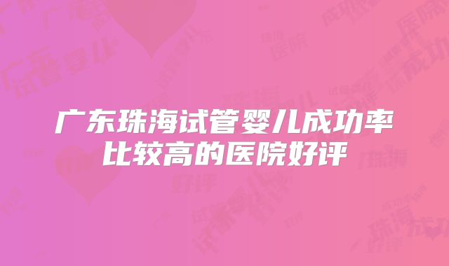广东珠海试管婴儿成功率比较高的医院好评