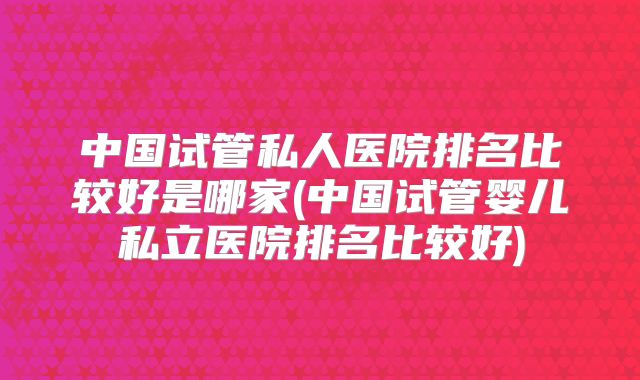 中国试管私人医院排名比较好是哪家(中国试管婴儿私立医院排名比较好)