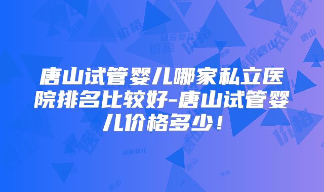 唐山试管婴儿哪家私立医院排名比较好-唐山试管婴儿价格多少！