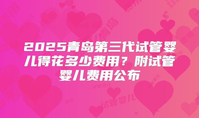 2025青岛第三代试管婴儿得花多少费用?附试管婴儿费用公布