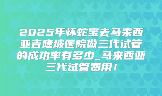 2025年怀蛇宝去马来西亚吉隆坡医院做三代试管的成功率有多少_马来西亚三代试管费用!