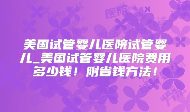 美国试管婴儿医院试管婴儿_美国试管婴儿医院费用多少钱!附省钱方法!