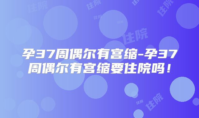 孕37周偶尔有宫缩-孕37周偶尔有宫缩要住院吗！