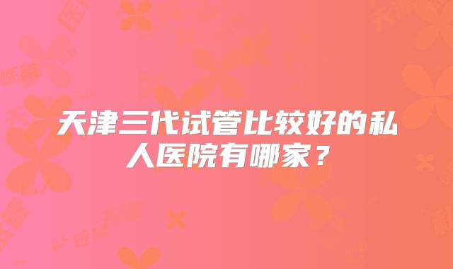 天津三代试管比较好的私人医院有哪家？