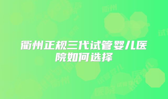 衢州正规三代试管婴儿医院如何选择