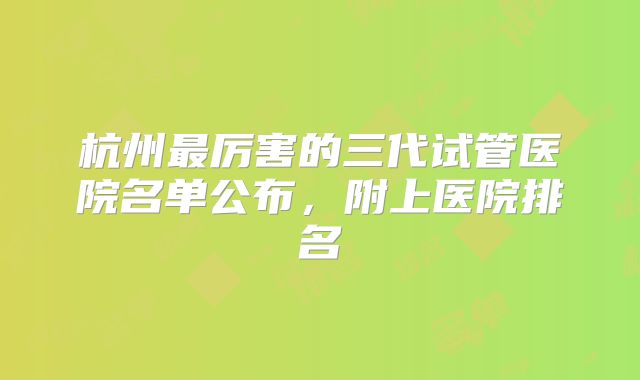 杭州最厉害的三代试管医院名单公布,附上医院排名