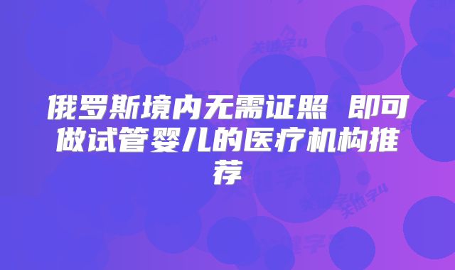 俄罗斯境内无需证照 即可做试管婴儿的医疗机构推荐