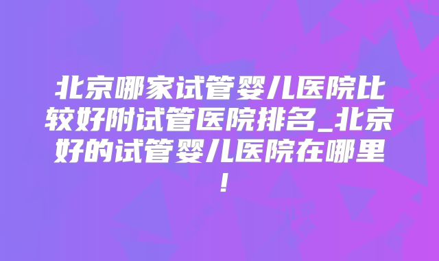 北京哪家试管婴儿医院比较好附试管医院排名_北京好的试管婴儿医院在哪里！