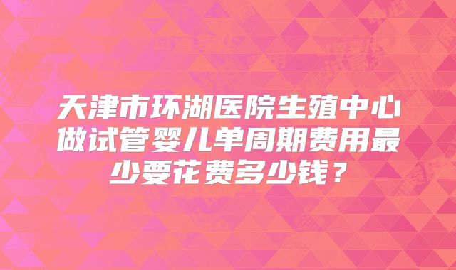 天津市环湖医院生殖中心做试管婴儿单周期费用最少要花费多少钱？