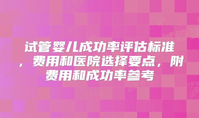 试管婴儿成功率评估标准，费用和医院选择要点，附费用和成功率参考