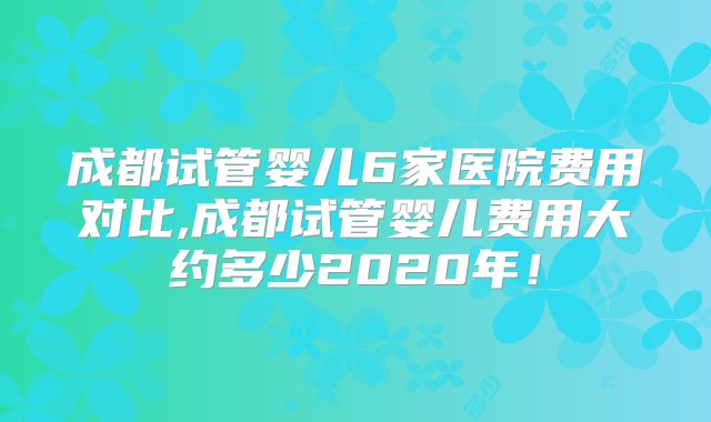 成都试管婴儿6家医院费用对比,成都试管婴儿费用大约多少2020年!