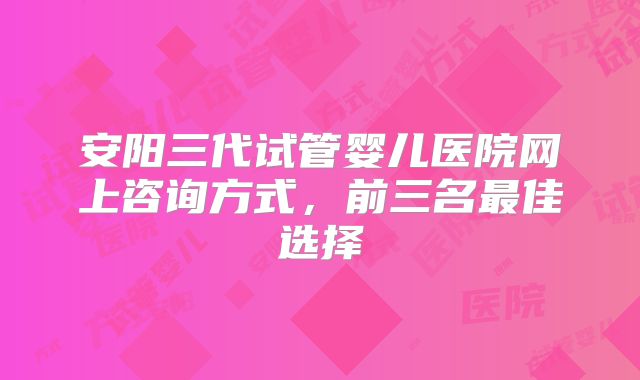 安阳三代试管婴儿医院网上咨询方式，前三名最佳选择