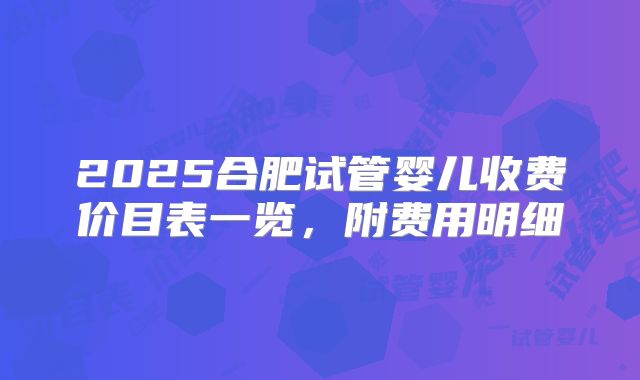 2025合肥试管婴儿收费价目表一览，附费用明细