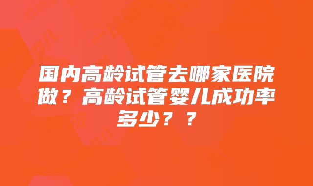 国内高龄试管去哪家医院做？高龄试管婴儿成功率多少？？