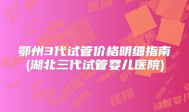 鄂州3代试管价格明细指南(湖北三代试管婴儿医院)