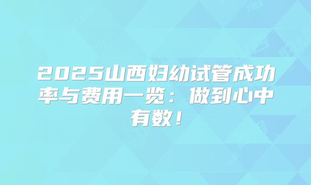 2025山西妇幼试管成功率与费用一览：做到心中有数！