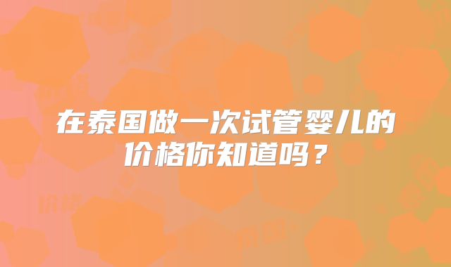 在泰国做一次试管婴儿的价格你知道吗？