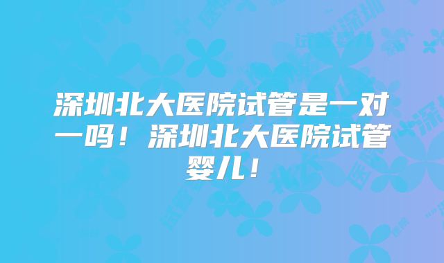 深圳北大医院试管是一对一吗！深圳北大医院试管婴儿！