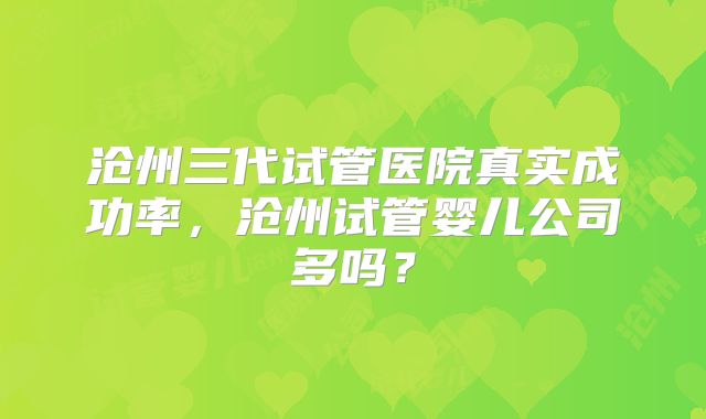 沧州三代试管医院真实成功率，沧州试管婴儿公司多吗？