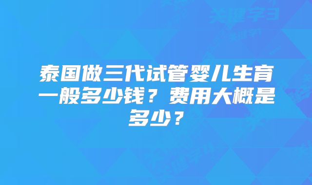 泰国做三代试管婴儿生育一般多少钱?费用大概是多少?