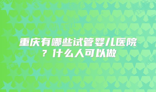 重庆有哪些试管婴儿医院？什么人可以做
