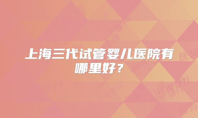 上海三代试管婴儿医院有哪里好？