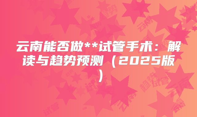 云南能否做**试管手术：解读与趋势预测（2025版）