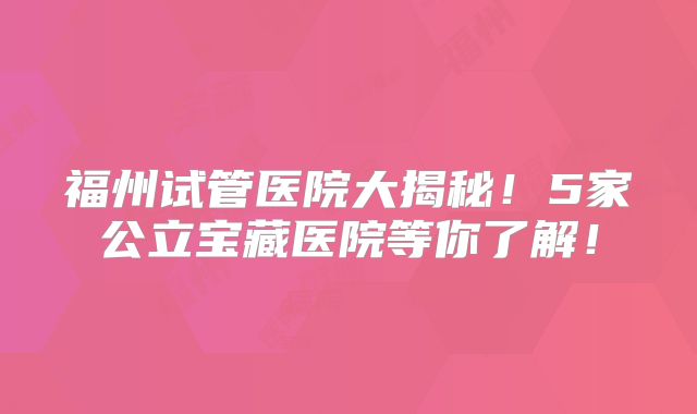福州试管医院大揭秘！5家公立宝藏医院等你了解！