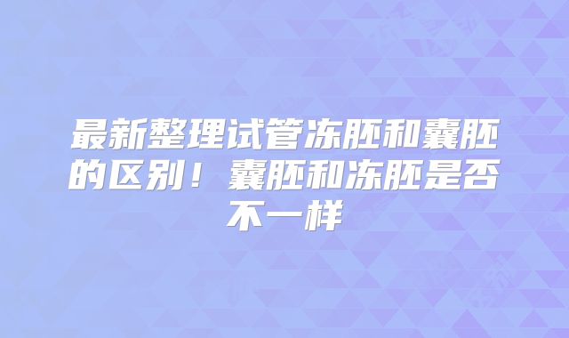 最新整理试管冻胚和囊胚的区别!囊胚和冻胚是否不一样
