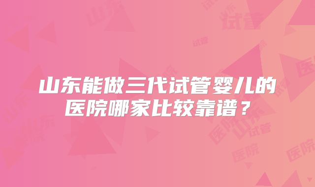 山东能做三代试管婴儿的医院哪家比较靠谱?